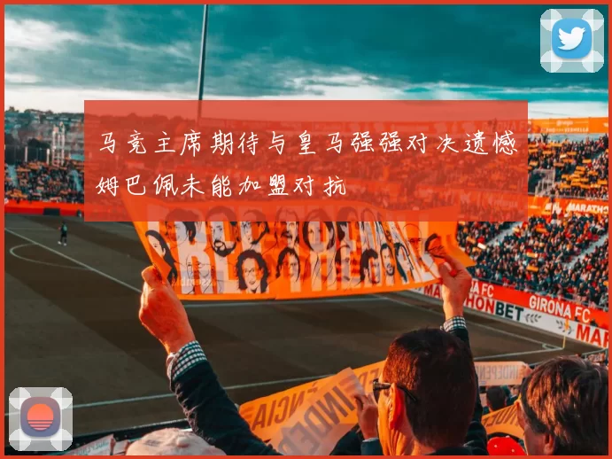 马竞主席期待与皇马强强对决遗憾姆巴佩未能加盟对抗