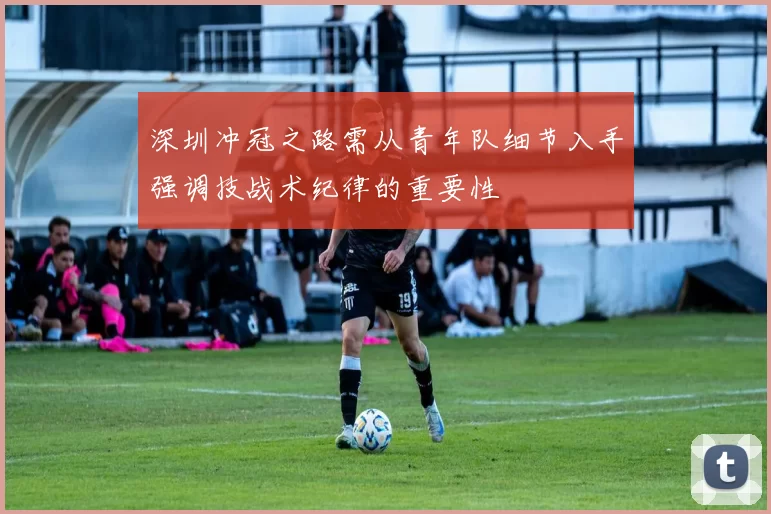 深圳冲冠之路需从青年队细节入手强调技战术纪律的重要性