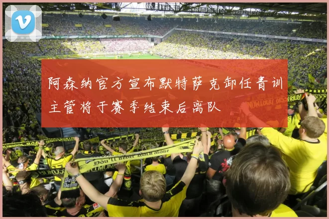 阿森纳官方宣布默特萨克卸任青训主管将于赛季结束后离队