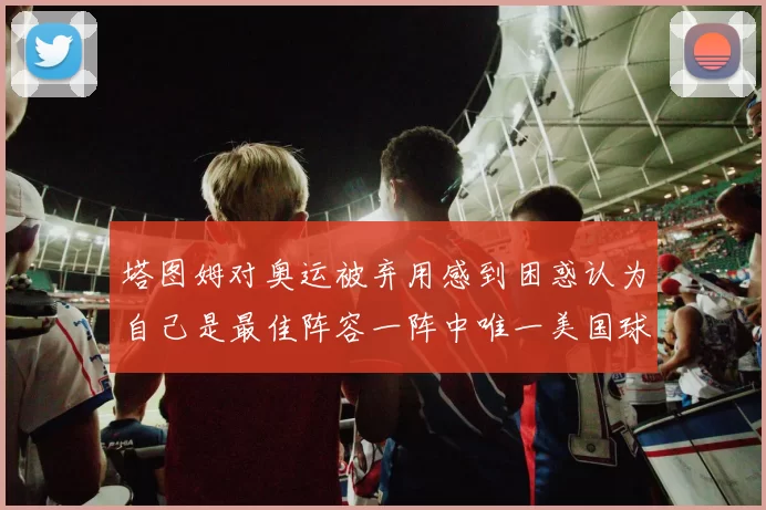 塔图姆对奥运被弃用感到困惑认为自己是最佳阵容一阵中唯一美国球员
