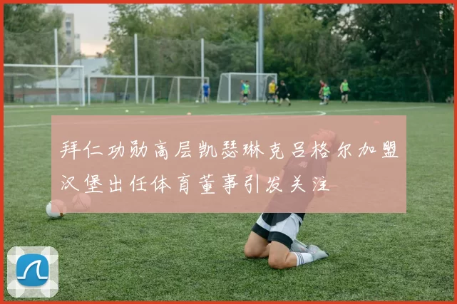 拜仁功勋高层凯瑟琳克吕格尔加盟汉堡出任体育董事引发关注