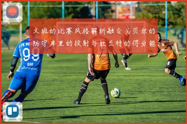 文班的比赛风格解析融合戈贝尔的防守库里的投射与杜兰特的得分能力