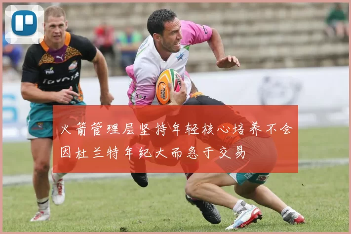 火箭管理层坚持年轻核心培养不会因杜兰特年纪大而急于交易