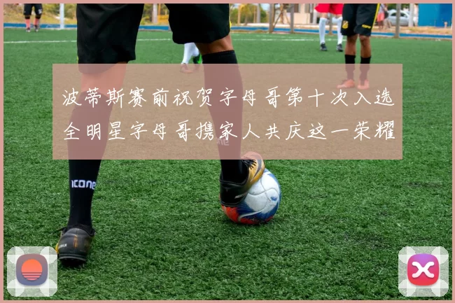 波蒂斯赛前祝贺字母哥第十次入选全明星字母哥携家人共庆这一荣耀时刻