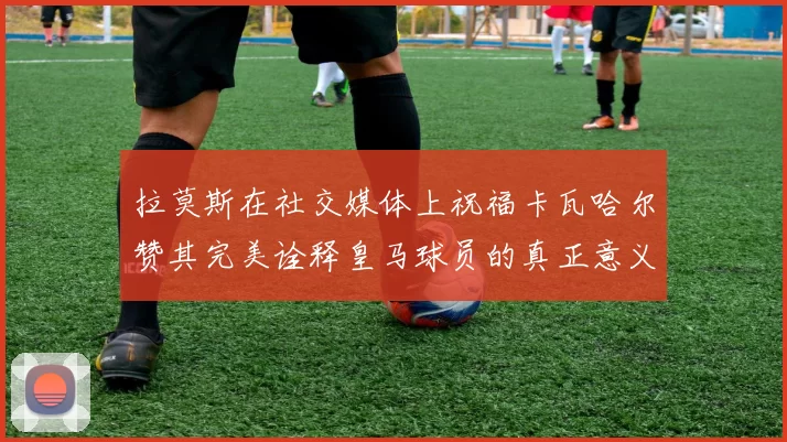 拉莫斯在社交媒体上祝福卡瓦哈尔赞其完美诠释皇马球员的真正意义