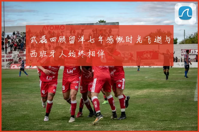 武磊回顾留洋七年感慨时光飞逝与西班牙人始终相伴