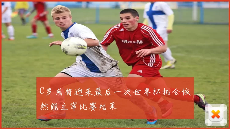 C罗或将迎来最后一次世界杯机会依然能主宰比赛结果